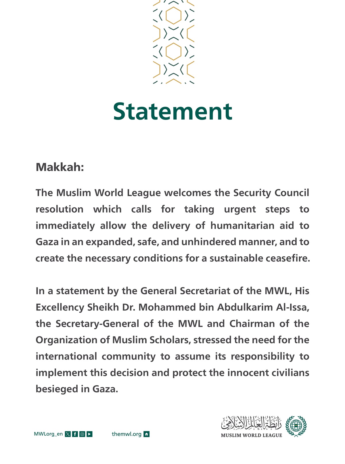 Statement on the Security Council’s Decision to Allow the Delivery of Aids to Gaza  Makkah: The Muslim World League welcomes the Security Council resolution which calls for taking urgent steps to immediately allow the delivery of humanitarian aid to Gaza in an expanded, safe, and unhindered manner, and to create the necessary conditions for a sustainable ceasefire.  In a statement by the General Secretariat of the MWL, His Excellency Sheikh Dr. Mohammed bin Abdulkarim Al-Issa, the Secretary-General