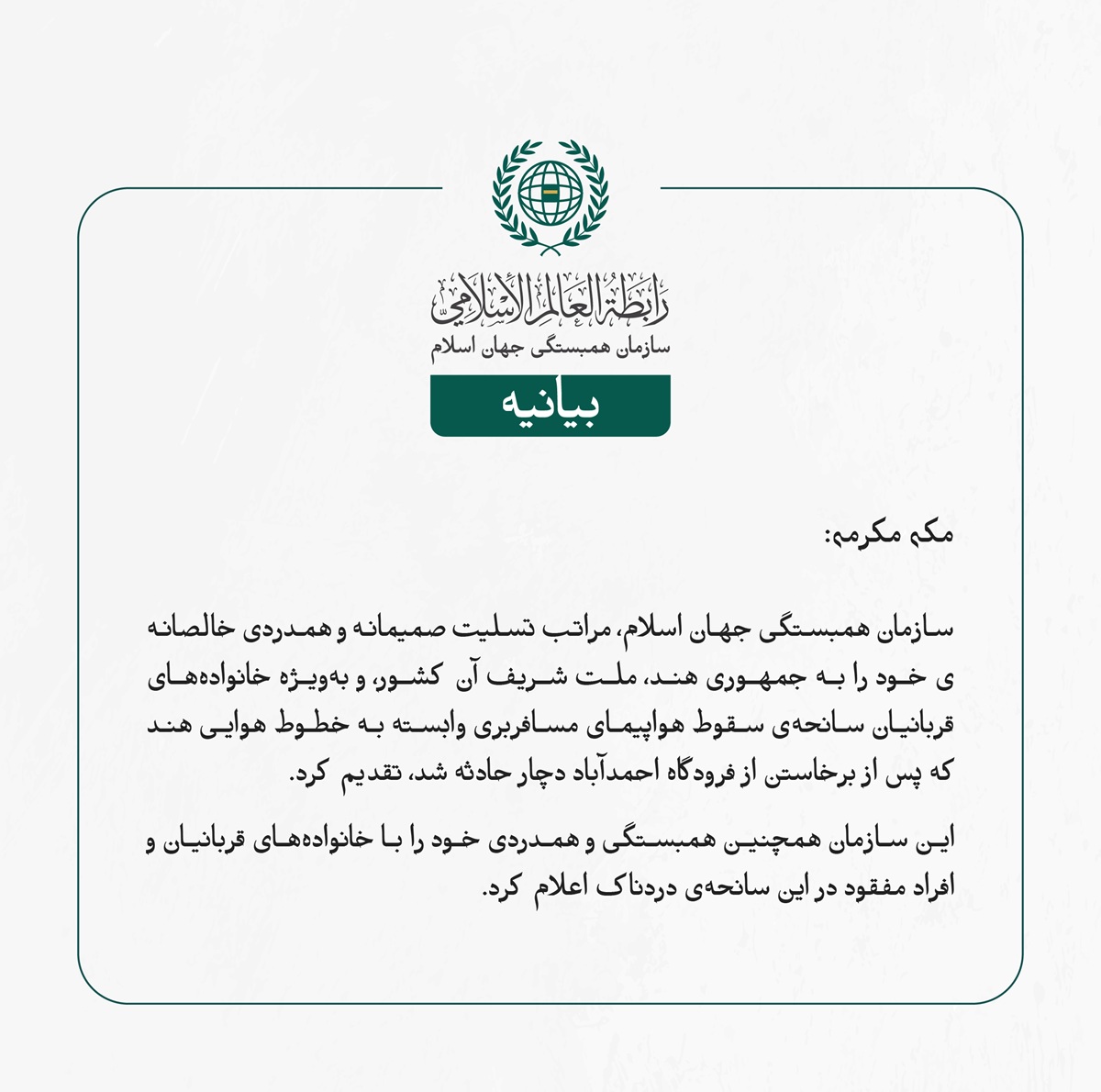 سازمان همبستگی جهان اسلام، مراتب تسلیت صمیمانه و همدردی خالصانه‌ی خود را به جمهوری هند، ملت شریف آن کشور، و به‌ویژه خانواده‌های قربانیان سانحه‌ی سقوط هواپیمای مسافربری وابسته به خطوط هوایی هند که پس از برخاستن از فرودگاه احمدآباد دچار حادثه شد، تقدیم کرد.