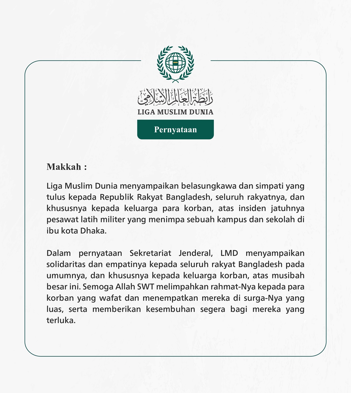 Liga Muslim Dunia menyampaikan belasungkawa dan simpati yang tulus kepada Republik Rakyat Bangladesh, seluruh rakyatnya, dan khususnya kepada keluarga para korban, atas insiden jatuhnya pesawat latih militer yang menimpa sebuah kampus dan sekolah di ibu kota Dhaka.