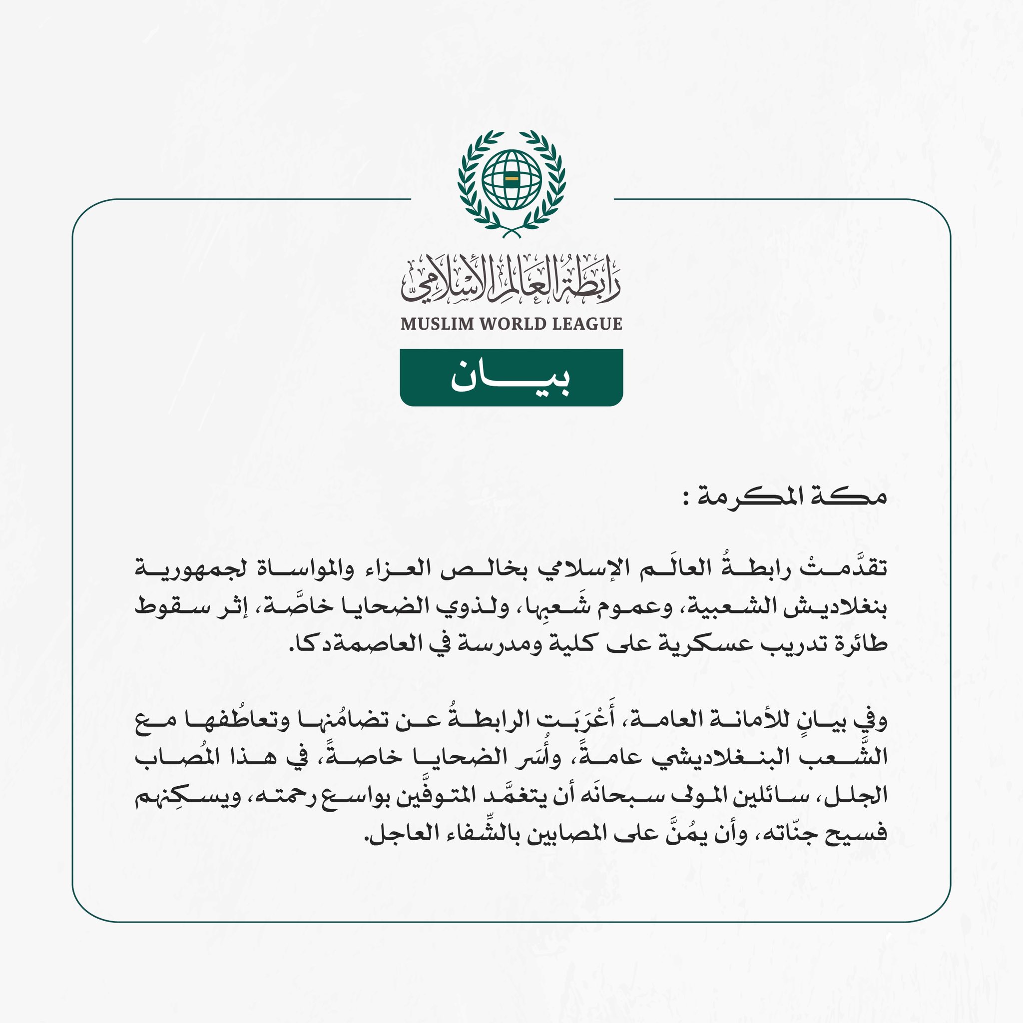 رابطةُ العالَم الإسلامي تُعزّي في ضحايا سقوط طائرة تدريب عسكرية على مدرسة في العاصمة دكا  مكة المكرمة: تقدَّمتْ رابطةُ العالَم الإسلامي بخالص العزاء والمواساة لجمهورية بنغلاديش الشعبية، وعموم شَعبِها، ولذوي الضحايا خاصَّة، إثر سقوط طائرة تدريب عسكرية على كلية ومدرسة في العاصمة دكا.  وفي بيانٍ للأمانة العامة، أَعْرَبَت الرابطةُ عن تضامُنها وتعاطُفها مع الشَّعب البنغلاديشي عامةً، وأُسَر الضحايا خاصةً، في هذا المُصاب الجلل، سائلين المولى سبحانَه أن يتغمَّد المتوفَّين بواسع رحمته، ويسكِنهم فسيح جنّاته، وأن يمُن