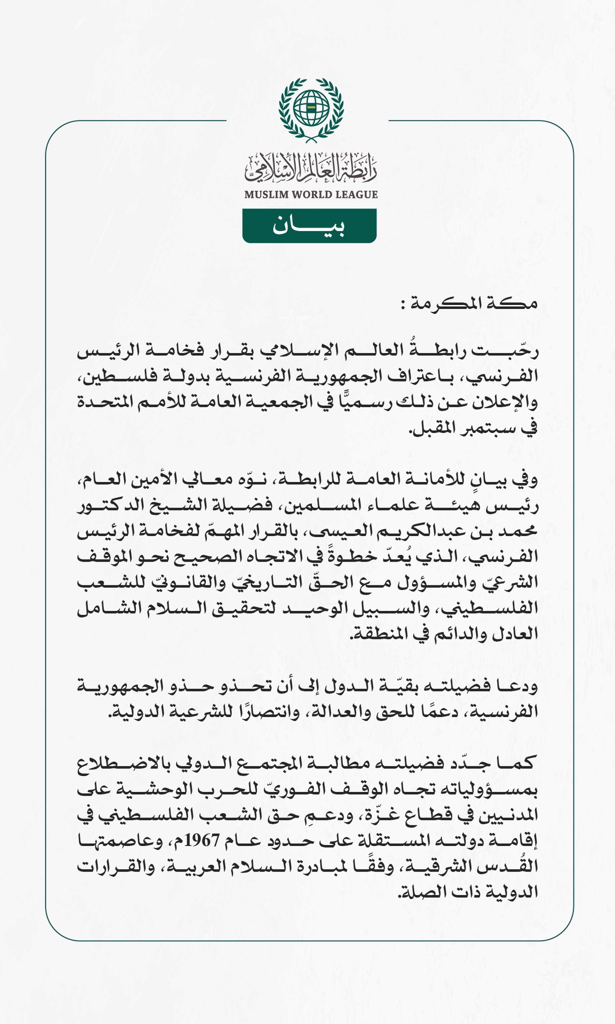 رابطةُ العالم الإسلامي ترحب بقرار الرئيس الفرنسي اعتراف بلاده بدولة فلسطين  مكة المكرمة: رحّبت رابطةُ العالم الإسلامي بقرار فخامة الرئيس الفرنسي، باعتراف الجمهورية الفرنسية بدولة فلسطين، والإعلان عن ذلك رسميًّا في الجمعية العامة للأمم المتحدة في سبتمبر المقبل.  وفي بيانٍ للأمانة العامة للرابطة، نوّه معالي الأمين العام، رئيس هيئة علماء المسلمين، فضيلة الشيخ الدكتور محمد بن عبدالكريم العيسى، بالقرار المهمّ لفخامة الرئيس الفرنسي، الذي يُعدّ خطوةً في الاتجاه الصحيح نحو الموقف الشرعيّ والمسؤول مع الحقّ التاريخيّ