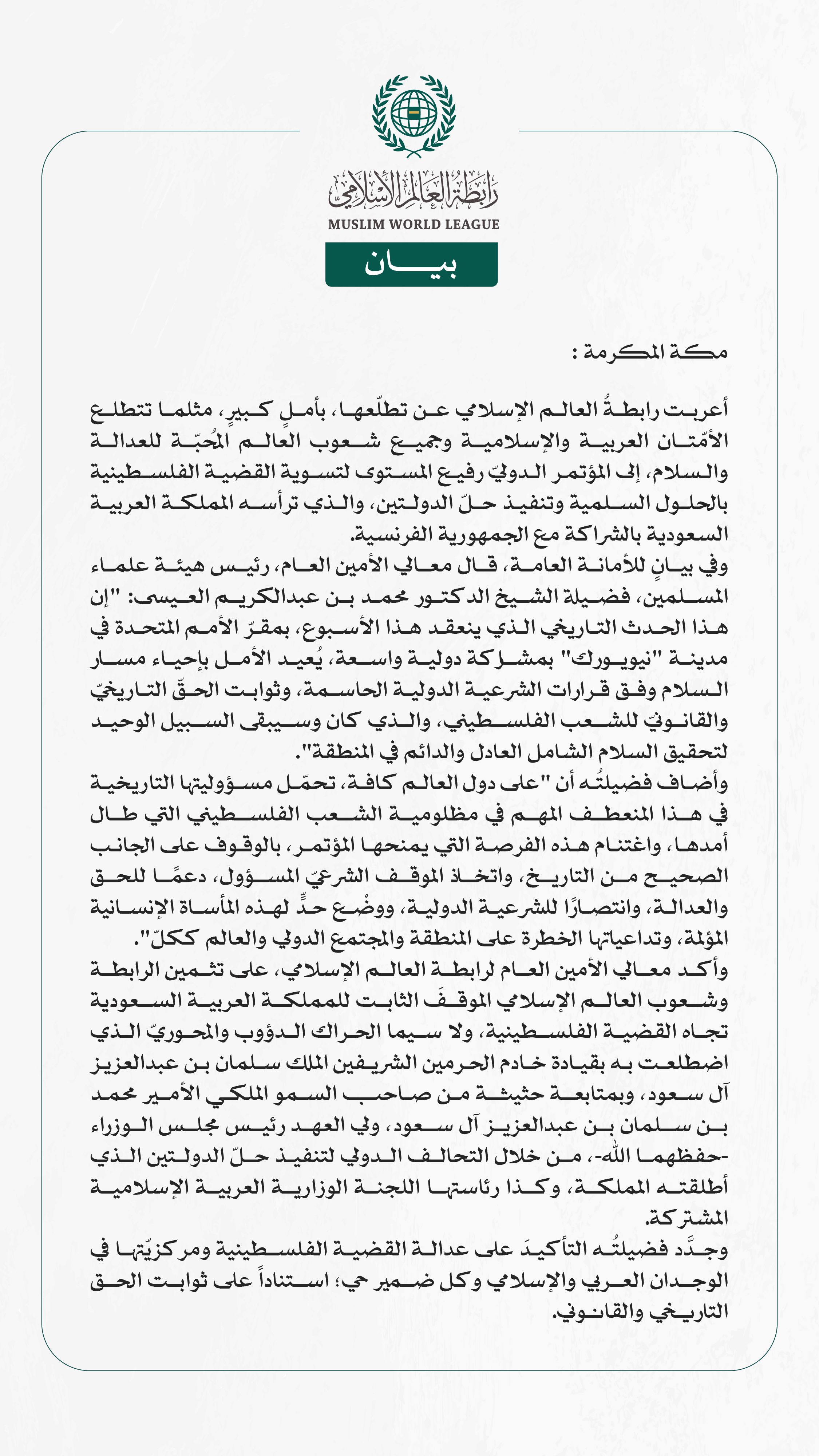 رابطة العالم الإسلامي: مؤتمر "حلّ الدولتين" يُعيد الأمل بإحياء مسار السلام وفرصة لدول العالم للوقوف على الجانب الصحيح من التاريخ  مكة المكرمة: أعربت رابطةُ العالم الإسلامي عن تطلّعها، بأملٍ كبيرٍ، مثلما تتطلع الأمّتان العربية والإسلامية وجميع شعوب العالم المُحبّة للعدالة والسلام، إلى المؤتمر الدوليّ رفيع المستوى لتسوية القضية الفلسطينية بالحلول السلمية وتنفيذ حلّ الدولتين، والذي ترأسه المملكة العربية السعودية بالشراكة مع الجمهورية الفرنسية. وفي بيانٍ للأمانة العامة، قال معالي الأمين العام، رئيس هيئة علماء ا