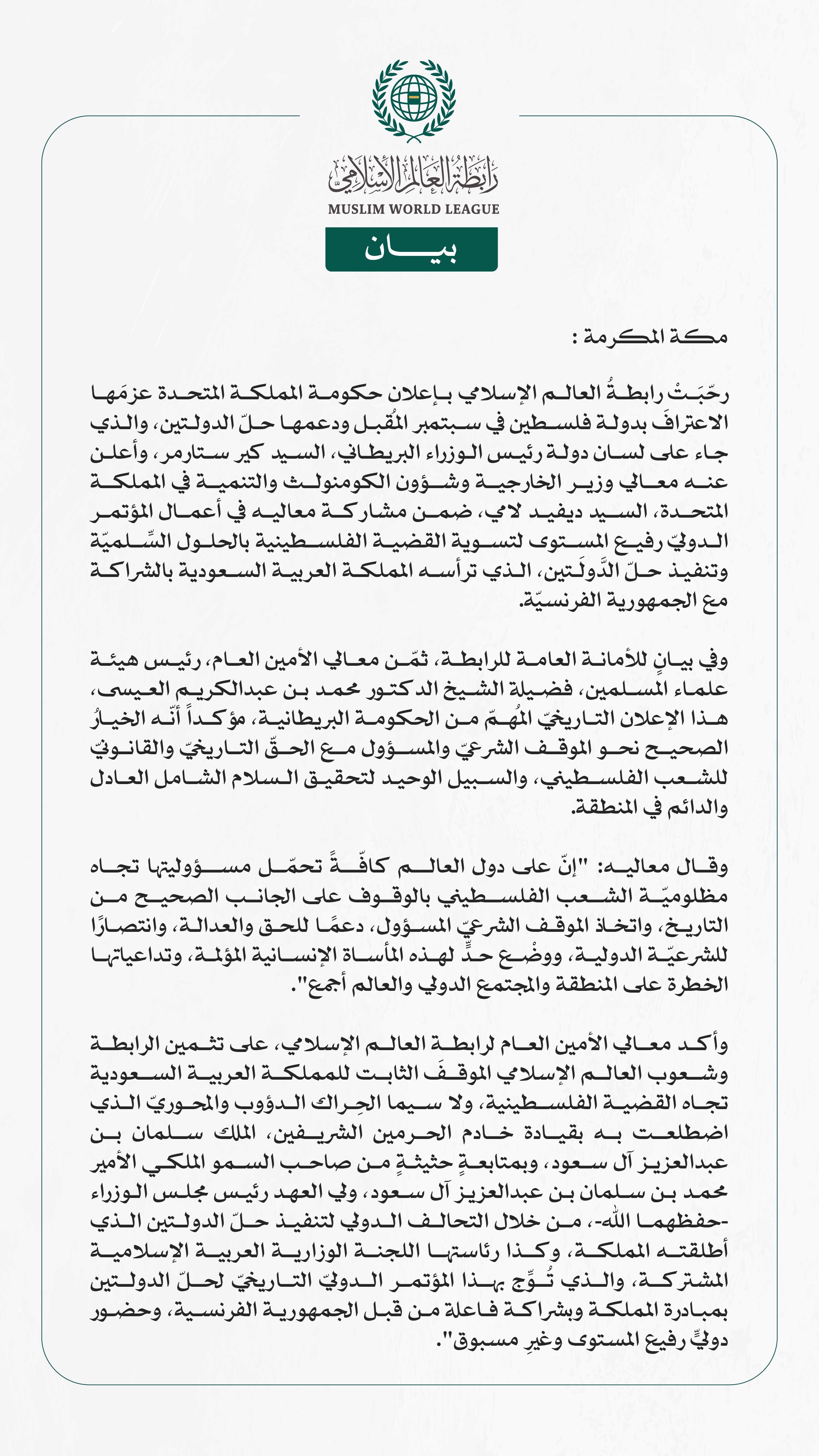 رابطةُ العالم الإسلامي تُرحِّبُ بإعلان بريطانيا عزمَها على الاعتراف بدولة فلسطين ودعم حلّ الدولتين  مكة المكرمة: رحّبَتْ رابطةُ العالم الإسلامي بإعلان حكومة المملكة المتحدة عزمَها الاعترافَ بدولة فلسطين في سبتمبر المُقبل ودعمها حلّ الدولتين، والذي جاء على لسان دولة رئيس الوزراء البريطاني، السيد كير ستارمر، وأعلن عنه معالي وزير الخارجية وشؤون الكومنولث والتنمية في المملكة المتحدة، السيد ديفيد لامي، ضمن مشاركة معاليه في أعمال المؤتمر الدوليّ رفيع المستوى لتسوية القضية الفلسطينية بالحلول السِّلميّة وتنفيذ حلّ 