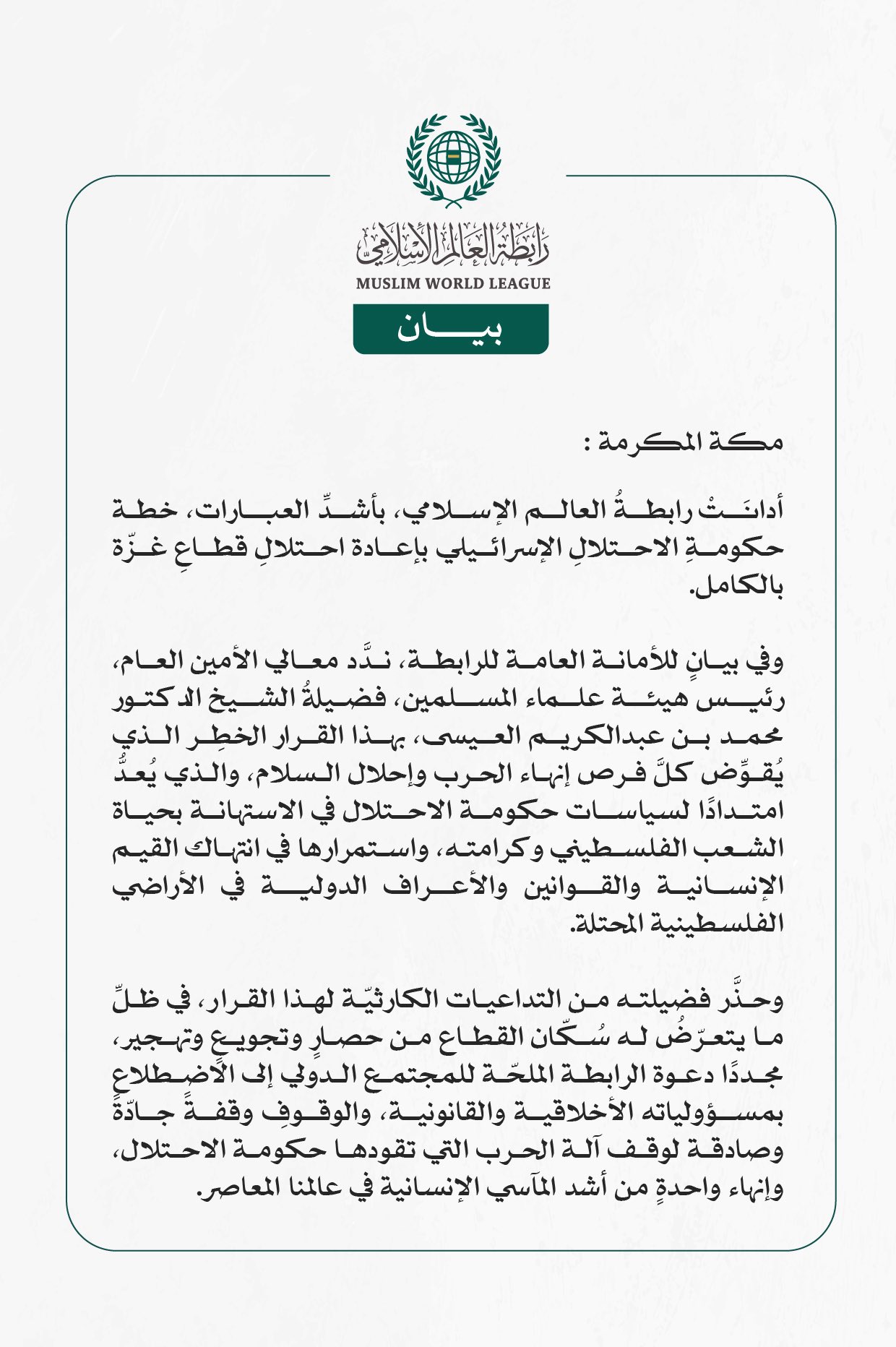 رابطةُ العالم الإسلامي تُدين قرارَ حكومةِ الاحتلال الإسرائيلي باحتلالِ قطاعِ غزّة بالكامل  مكة المكرمة: أدانَتْ رابطةُ العالم الإسلامي، بأشدِّ العبارات، خطة حكومةِ الاحتلالِ الإسرائيلي بإعادة احتلالِ قطاعِ غزّة بالكامل.  وفي بيانٍ للأمانة العامة للرابطة، ندَّد معالي الأمين العام، رئيس هيئة علماء المسلمين، فضيلةُ الشيخ الدكتور محمد بن عبدالكريم العيسى، بهذا القرار الخطِر الذي يُقوِّض كلَّ فرص إنهاء الحرب وإحلال السلام، والذي يُعدُّ امتدادًا لسياسات حكومة الاحتلال في الاستهانة بحياة الشعب الفلسطيني وكرامته، و