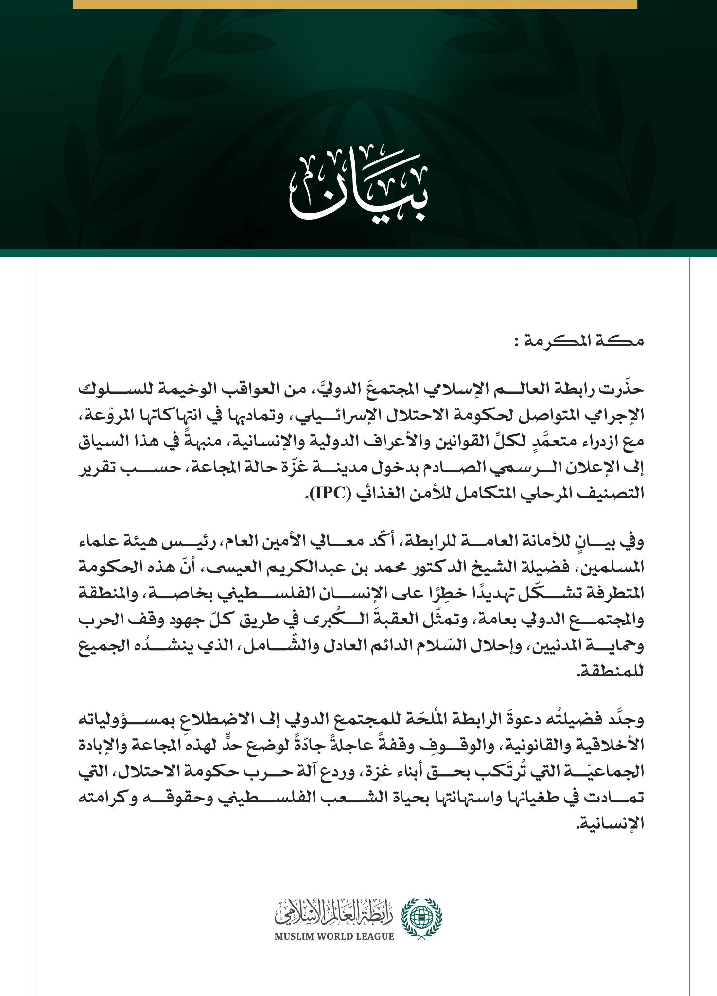 رابطةُ العالم الإسلامي تحذّر المجتمع الدولي من العواقب الوخيمة للإعلان الرسمي عن "المجاعة" في مدينة غزّة   مكة المكرمة: حذّرت رابطة العالم الإسلامي المجتمعَ الدوليَّ، من العواقب الوخيمة للسلوك الإجرامي المتواصل لحكومة الاحتلال الإسرائيلي، وتماديها في انتهاكاتها المروّعة، مع ازدراء متعمَّدٍ لكلِّ القوانين والأعراف الدولية والإنسانية، منبهةً في هذا السياق إلى الإعلان الرسمي الصادم بدخول مدينة غزّة حالة المجاعة، حسب تقرير التصنيف المرحلي المتكامل للأمن الغذائي (IPC).  وفي بيانٍ للأمانة العامة للرابطة، أكّد معا