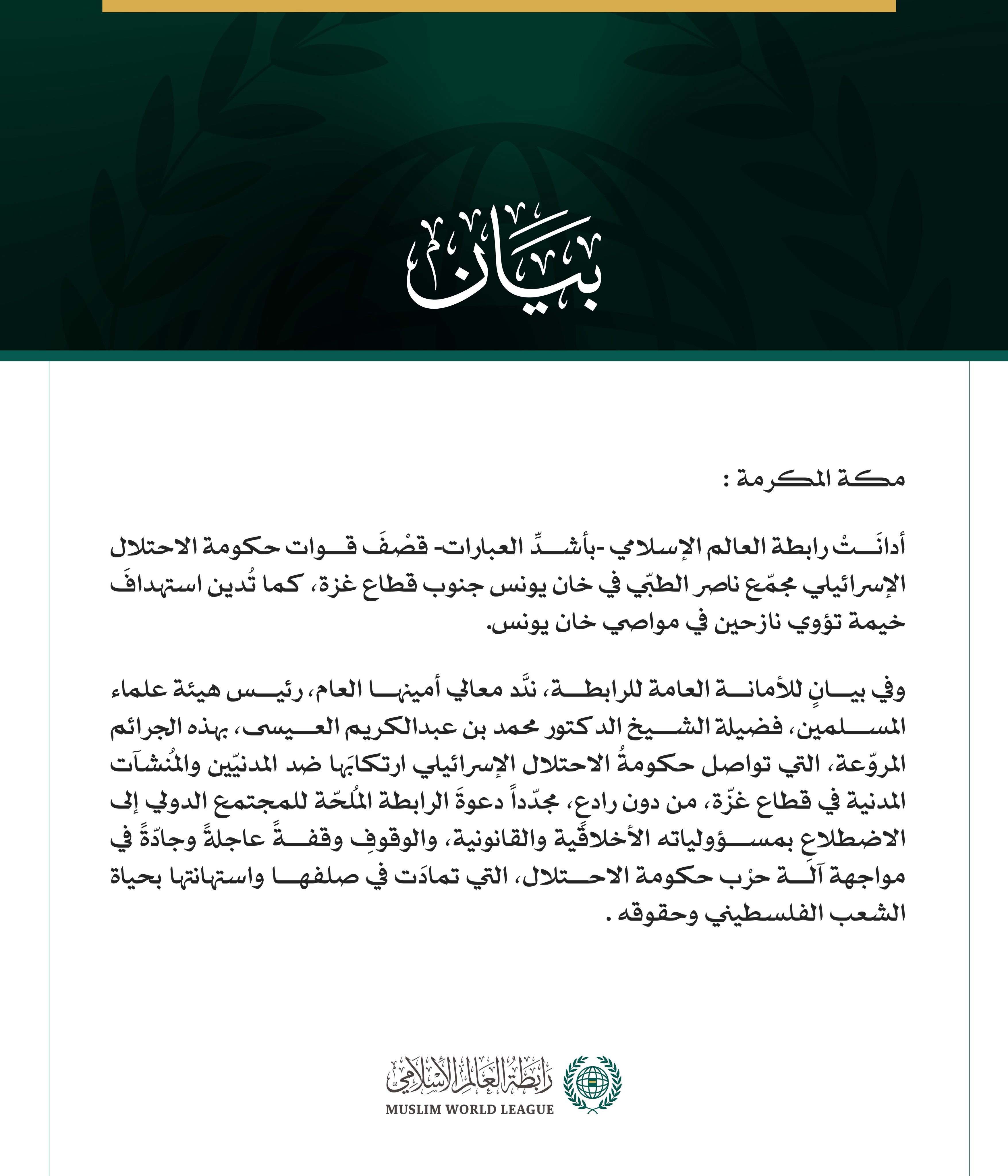 رابطة العالم الإسلامي تُدين قصف قوات حكومة الاحتلال مجمّع ناصر وخيمة للنازحين في قطاع غزة    مكة المكرمة: أدانَتْ رابطة العالم الإسلامي -بأشدِّ العبارات- قصْفَ قوات حكومة الاحتلال الإسرائيلي مجمّع ناصر الطبّي في خان يونس جنوب قطاع غزة، كما تُدين استهدافَ خيمة تؤوي نازحين في مواصي خان يونس.  وفي بيانٍ للأمانة العامة للرابطة، ندَّد معالي أمينها العام، رئيس هيئة علماء المسلمين، فضيلة الشيخ الدكتور محمد بن عبدالكريم العيسى، بهذه الجرائم المروّعة، التي تواصل حكومةُ الاحتلال الإسرائيلي ارتكابَها ضد المدنيّين والم