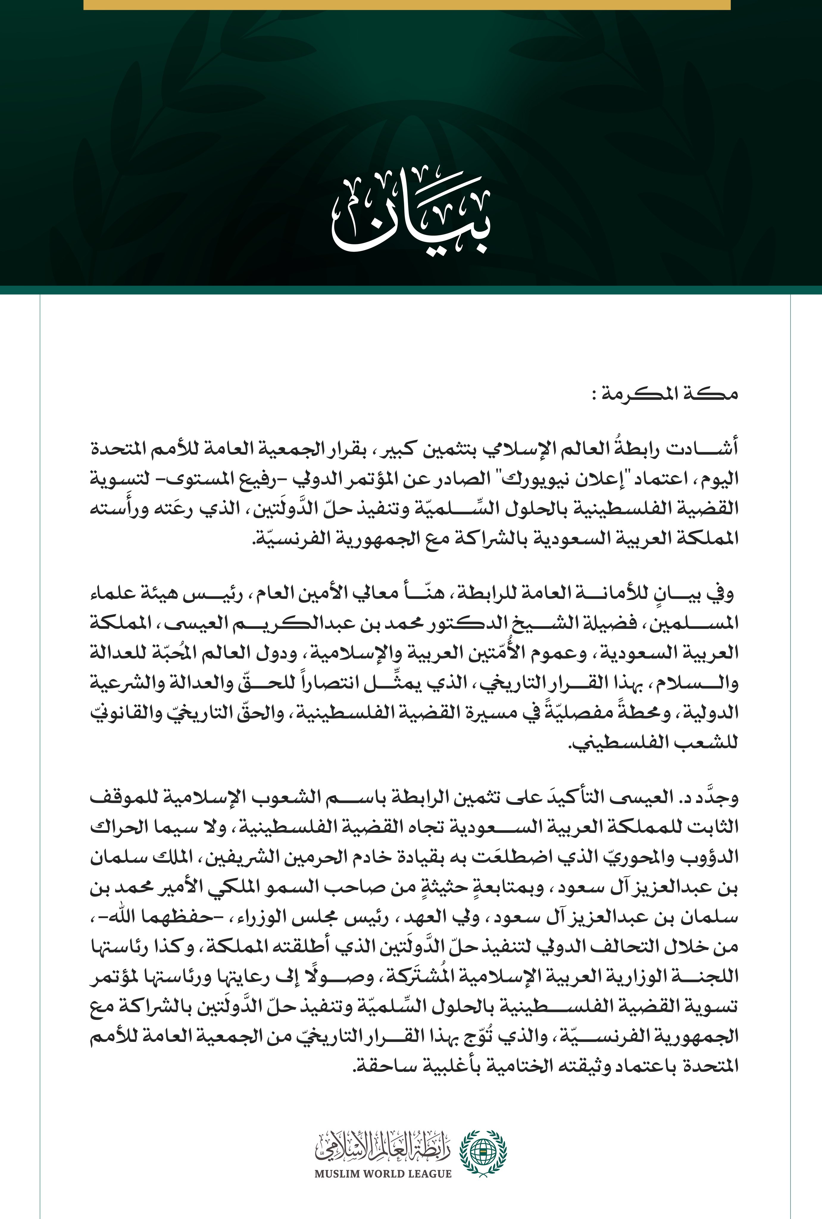 رابطةُ العالم الإسلامي تشيد بقرار الجمعية العامة للأمم المتحدة اعتماد "إعلان نيويورك" بشأن "حلّ الدَّولَتين"  مكة المكرمة: أشادت رابطةُ العالم الإسلامي بتثمين كبير، بقرار الجمعية العامة للأمم المتحدة اليوم، اعتماد "إعلان نيويورك" الصادر عن المؤتمر الدولي -رفيع المستوى- لتسوية القضية الفلسطينية بالحلول السِّلميّة وتنفيذ حلّ الدَّولَتين، الذي رعَته ورأَسته المملكة العربية السعودية بالشراكة مع الجمهورية الفرنسيّة.   وفي بيانٍ للأمانة العامة للرابطة، هنّأ معالي الأمين العام، رئيس هيئة علماء المسلمين، فضيلة الشي