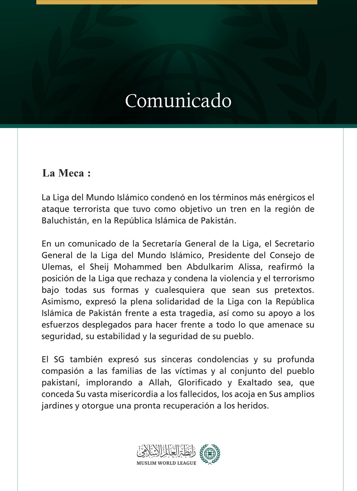 La Liga del Mundo Islámico condena el ataque terrorista contra un tren en la región de Baluchistán, en la República Islámica de Pakistán.  La Meca:  La Liga del Mundo Islámico condenó en los términos más enérgicos el ataque terrorista que tuvo como objetivo un tren en la región de Baluchistán, en la República Islámica de Pakistán.  En un comunicado de la Secretaría General de la Liga, el Secretario General de la Liga del Mundo Islámico, Presidente del Consejo de Ulemas, el Sheij Mohammed ben Abdulkarim Alis