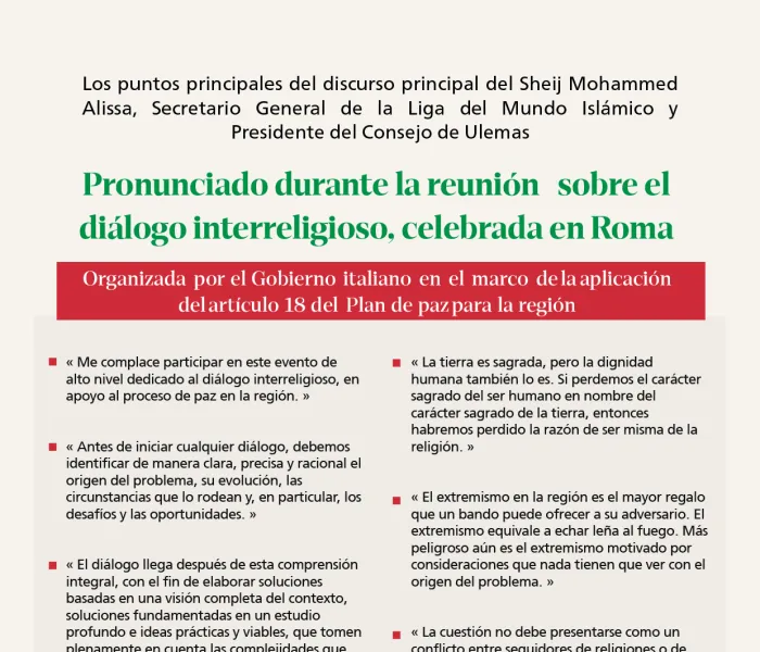 Extractos de la alocución del Secretario General de la Liga del Mundo Islámico y Presidente del Consejo de Ulemas, el Sheij Mohammed  Alissa, pronunciada por videoconferencia durante la reunión sobre el diálogo interreligioso, celebrada en Roma por invitación del Gobierno italiano.  Esta reunión se enmarca en la aplicación de uno de los principales ejes del Plan de Paz para la región, dedicado al diálogo interreligioso como un pilar esencial de apoyo al proceso de paz.  El SG representó a la parte compromet