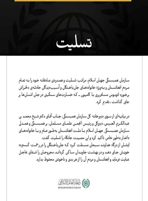 سازمان همبستگی جهان اسلام، مراتب تسلیت و همدردی صادقانه خود را به تمام مردم افغانستان و به‌ویژه خانواده‌های جان‌باختگان و آسیب‌دیدگان حادثه‌ی دلخراش برخورد اتوبوس مسافربری با کامیون ـ که خسارت‌های سنگینی در جان انسان‌ها بر جای گذاشت ـ تقدیم کرد.