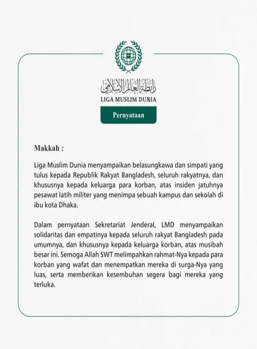 Liga Muslim Dunia menyampaikan belasungkawa dan simpati yang tulus kepada Republik Rakyat Bangladesh, seluruh rakyatnya, dan khususnya kepada keluarga para korban, atas insiden jatuhnya pesawat latih militer yang menimpa sebuah kampus dan sekolah di ibu kota Dhaka.
