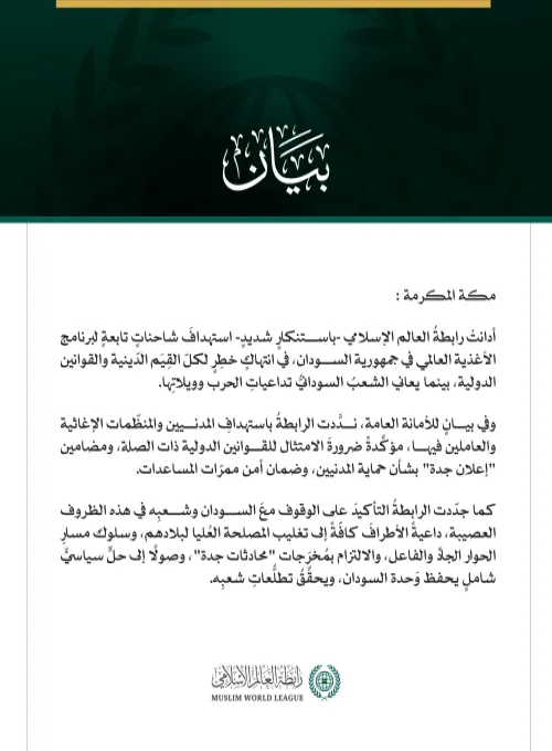 رابطةُ العالم الإسلامي تُدِين استهدافَ شاحنات برنامج الأغذية العالمي في السودان  مكة المكرمة: أدانتْ رابطةُ العالم الإسلامي -باستنكارٍ شديدٍ- استهدافَ شاحناتٍ تابعةٍ لبرنامج الأغذية العالمي في جمهورية السودان، في انتهاكٍ خطِرٍ لكلّ القِيَم الدّينية والقوانين الدولية، بينما يعاني الشعبُ السودانيُّ تداعياتِ الحرب وويلاتِها. وفي بيانٍ للأمانة العامة، ندَّدت الرابطةُ باستهدافِ المدنيين والمنظّمات الإغاثية والعاملين فيها، مؤكِّدةً ضرورةَ الامتثال للقوانين الدولية ذات الصلة، ومضامين "إعلان جدة" بشأن حماية المدنيي