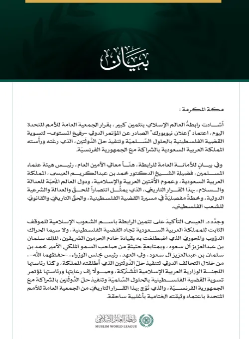 رابطةُ العالم الإسلامي تشيد بقرار الجمعية العامة للأمم المتحدة اعتماد "إعلان نيويورك" بشأن "حلّ الدَّولَتين"  مكة المكرمة: أشادت رابطةُ العالم الإسلامي بتثمين كبير، بقرار الجمعية العامة للأمم المتحدة اليوم، اعتماد "إعلان نيويورك" الصادر عن المؤتمر الدولي -رفيع المستوى- لتسوية القضية الفلسطينية بالحلول السِّلميّة وتنفيذ حلّ الدَّولَتين، الذي رعَته ورأَسته المملكة العربية السعودية بالشراكة مع الجمهورية الفرنسيّة.   وفي بيانٍ للأمانة العامة للرابطة، هنّأ معالي الأمين العام، رئيس هيئة علماء المسلمين، فضيلة الشي