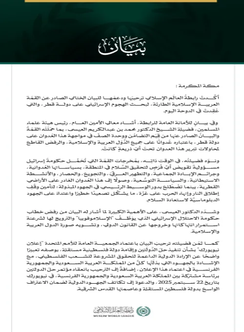 رابطةُ العالم الإسلامي توكّد ترحيبَها ودعمَها مُخرجات القمة العربية الإسلامية الطارئة في قطر  مكة المكرمة: أكَّدتْ رابطةُ العالَم الإسلامي ترحيبَها ودعمَها للبيان الختامي الصادر عن القمّة العربية الإسلامية الطارئة، لبحث الهجوم الإسرائيلي على دولة قطر، والتي عُقِدتْ في الدوحة اليوم.  وفي بيانٍ للأمانة العامة للرابطة، أشاد معالي الأمين العام، رئيس هيئة علماء المسلمين، فضيلة الشيخ الدكتور محمد بن عبدالكريم العيسى، بما حمَلَتْه القمّةُ والبيانُ الصادر عنها من قِيَم التضامُن ووحدة الصفّ في مواجهة هذا العُدوان عل