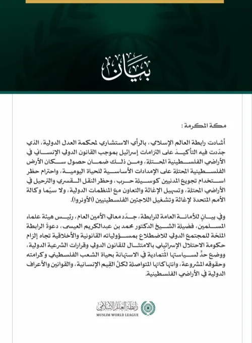 رابطةُ العالم الإسلامي تُشيد بالرأي الاستشاري لمحكمة العدل الدولية حول التزامات إسرائيل في الأراضي الفلسطينية المحتلة  مكة المكرمة: أشادت رابطة العالم الإسلامي، بالرأي الاستشاري لمحكمة العدل الدولية، الذي جدّدت فيه التأكيدَ على التزامات إسرائيل بموجب القانون الدولي الإنساني في الأراضي الفلسطينية المحتلة، ومن ذلك ضمان حصول سكان الأرض الفلسطينية المحتلة على الإمدادات الأساسية للحياة اليومية، واحترام حظر استخدام تجويع المدنيين كوسيلة حرب، وحظر النقل القسري والترحيل في الأراضي المحتلة، وتسهيل الإغاثة والتعاون م