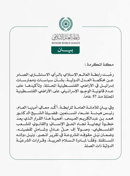 رابطة العالم الإسلامي ترحب بالرأي الاستشاري الصادر عن محكمة العدل الدولية بشأن سياسات وممارسات إسرائيل في الأراضي الفلسطينية المحتلة  مكة المكرمة: رحَّبت رابطة العالم الإسلامي بالرأي الاستشاري الصادر عن محكمة العدل الدولية، بشأن سياسات وممارسات إسرائيل في الأراضي الفلسطينية المحتلة، وتأكيدها على عدم قانونية الوجود الإسرائيلي على الأراضي الفلسطينية المحتلة منذ 57 عاماً.  وفي بيانٍ للأمانة العامة للرابطة، أكَّد معالي أمينها العام، رئيس هيئة علماء المسلمين، فضيلة الشيخ الدكتور محمد بن عبدالكريم العيسى، أهميةَ 