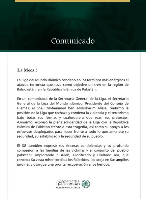 La Liga del Mundo Islámico condena el ataque terrorista contra un tren en la región de Baluchistán, en la República Islámica de Pakistán.  La Meca:  La Liga del Mundo Islámico condenó en los términos más enérgicos el ataque terrorista que tuvo como objetivo un tren en la región de Baluchistán, en la República Islámica de Pakistán.  En un comunicado de la Secretaría General de la Liga, el Secretario General de la Liga del Mundo Islámico, Presidente del Consejo de Ulemas, el Sheij Mohammed ben Abdulkarim Alis
