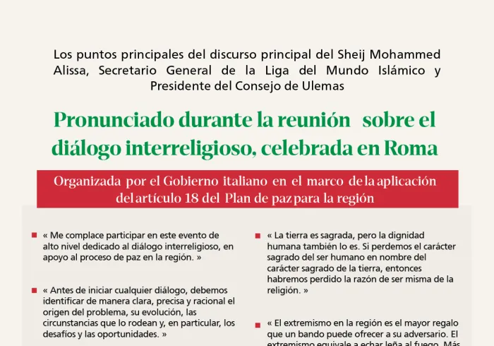 Extractos de la alocución del Secretario General de la Liga del Mundo Islámico y Presidente del Consejo de Ulemas, el Sheij Mohammed  Alissa, pronunciada por videoconferencia durante la reunión sobre el diálogo interreligioso, celebrada en Roma por invitación del Gobierno italiano.  Esta reunión se enmarca en la aplicación de uno de los principales ejes del Plan de Paz para la región, dedicado al diálogo interreligioso como un pilar esencial de apoyo al proceso de paz.  El SG representó a la parte compromet