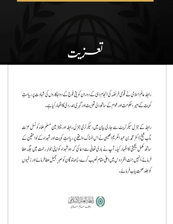 مکہ مکرمہ:  رابطہ عالم اسلامی نے قومی فریضہ کی انجام دہی کے دوران کویتی فوج کے دو اہلکاروں کی شہادت پر ریاستِ کویت کے امیر، حکومت اور عوام کے ساتھ دلی تعزیت اور گہری ہمدردی کا اظہار کیا ہے۔ رابطہ کے جنرل سیکرٹریٹ سے جاری بیان میں، سیکرٹری جنرل رابطہ اور چیئرمین مسلم علماء کونسل عزت مآب شیخ ڈاکٹر محمد بن عبد الکریم العیسی نے اس المناک واقعے پر ریاستِ کویت اور شہداء کے لواحقین کے ساتھ مکمل یکجہتی کا اظہار کیا۔ آپ نے باری تعالیٰ سے دعا کی کہ وہ شہداء کو اپنی جوارِ رحمت میں جگہ عطا فرمائے، انہیں جنت الفردوس میں